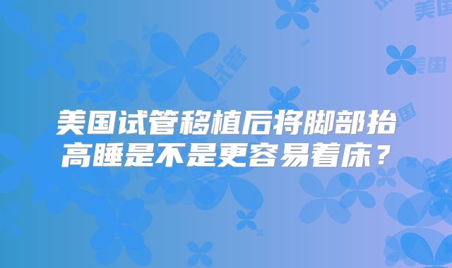 美国试管移植后将脚部抬高睡是不是更容易着床？