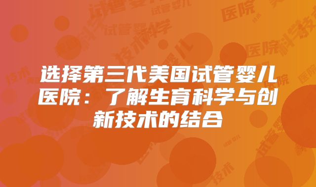选择第三代美国试管婴儿医院：了解生育科学与创新技术的结合