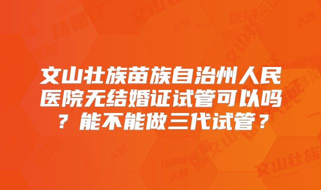 文山壮族苗族自治州人民医院无结婚证试管可以吗？能不能做三代试管？