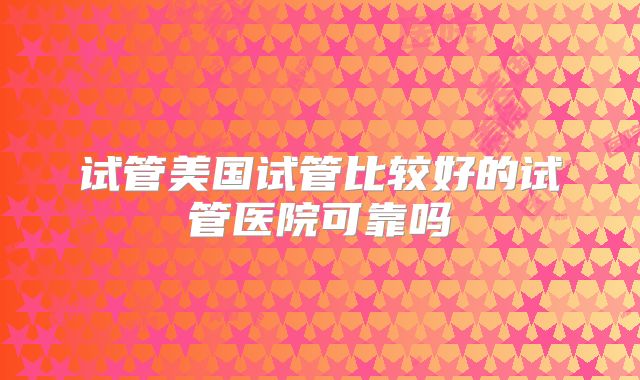试管美国试管比较好的试管医院可靠吗