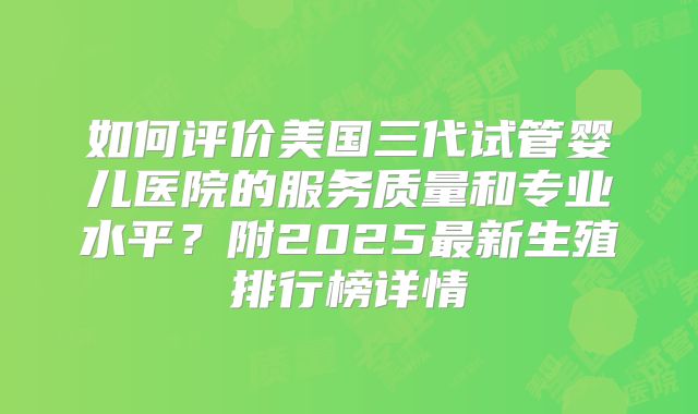 如何评价美国三代试管婴儿医院的服务质量和专业水平？附2025最新生殖排行榜详情
