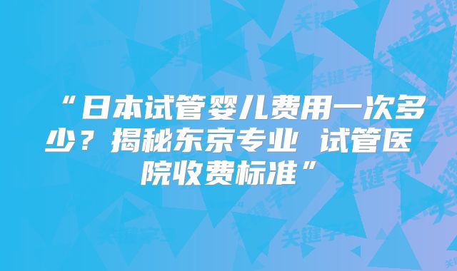 “日本试管婴儿费用一次多少？揭秘东京专业 试管医院收费标准”