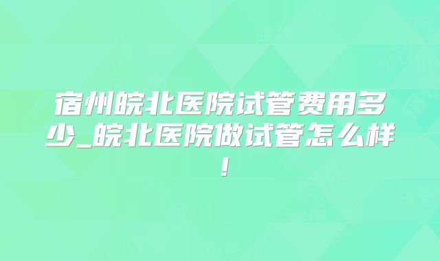 宿州皖北医院试管费用多少_皖北医院做试管怎么样！