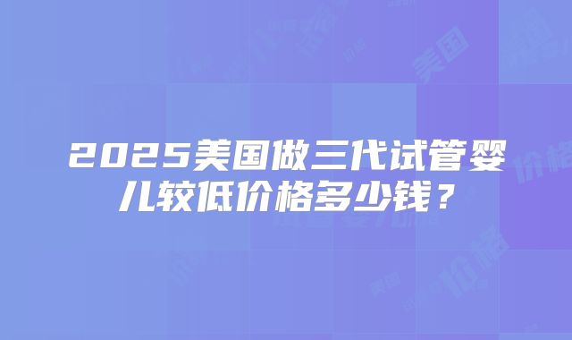 2025美国做三代试管婴儿较低价格多少钱?