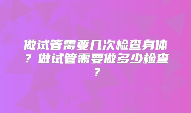 做试管需要几次检查身体？做试管需要做多少检查？