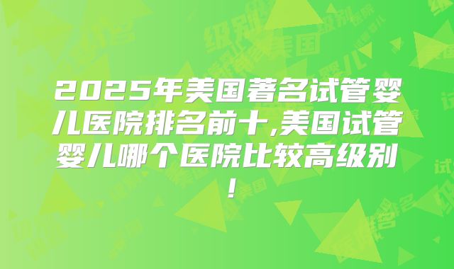 2025年美国著名试管婴儿医院排名前十,美国试管婴儿哪个医院比较高级别！