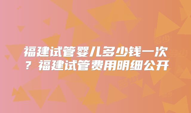 福建试管婴儿多少钱一次？福建试管费用明细公开