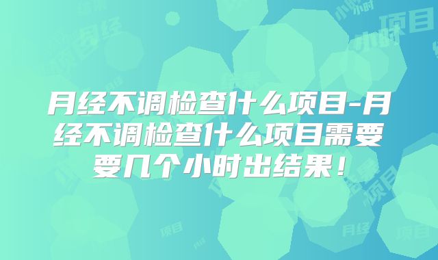 月经不调检查什么项目-月经不调检查什么项目需要要几个小时出结果！