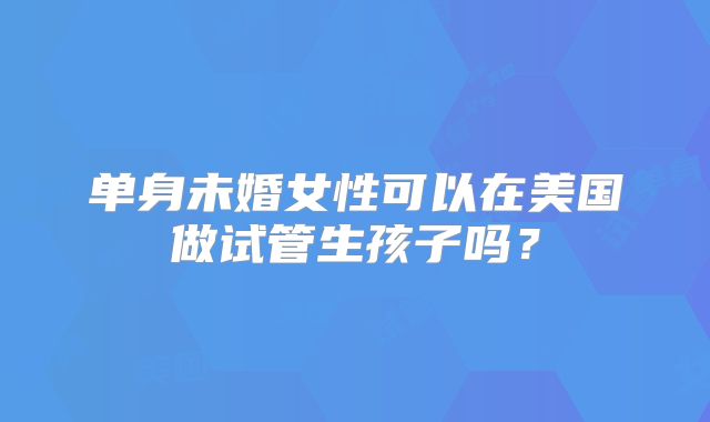 单身未婚女性可以在美国做试管生孩子吗?