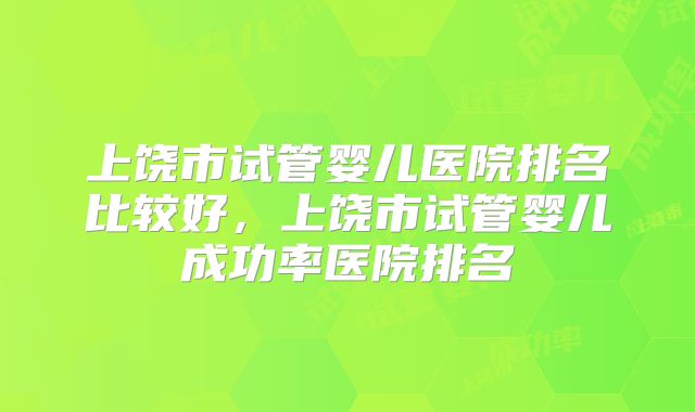 上饶市试管婴儿医院排名比较好，上饶市试管婴儿成功率医院排名