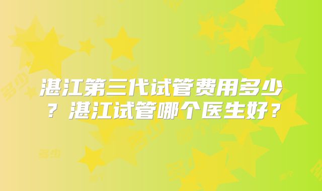 湛江第三代试管费用多少？湛江试管哪个医生好？
