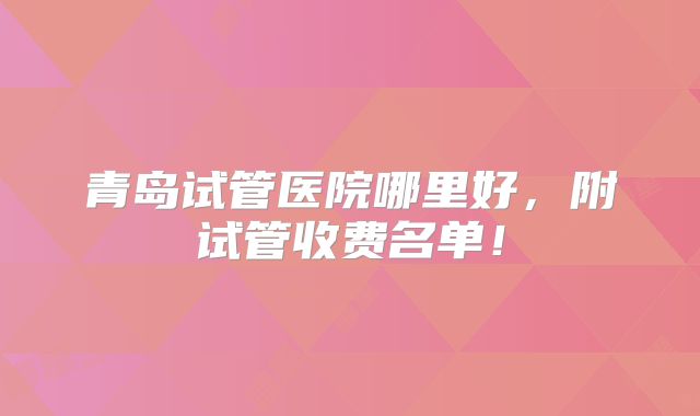 青岛试管医院哪里好，附试管收费名单！