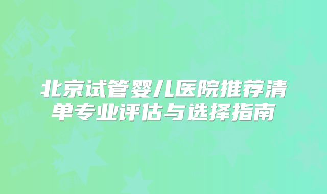 北京试管婴儿医院推荐清单专业评估与选择指南
