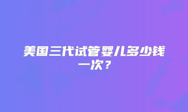 美国三代试管婴儿多少钱一次?