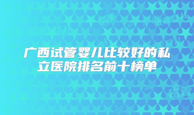 广西试管婴儿比较好的私立医院排名前十榜单