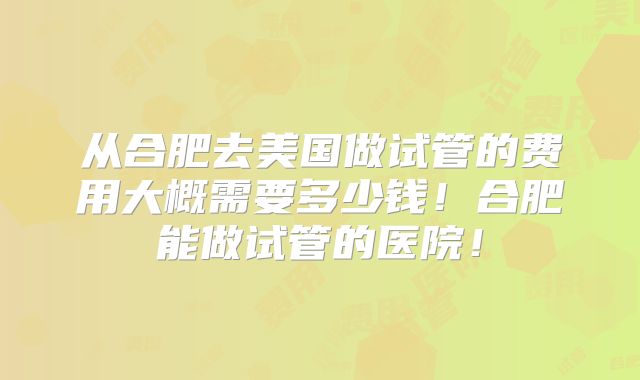 从合肥去美国做试管的费用大概需要多少钱！合肥能做试管的医院！