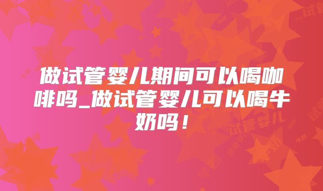 做试管婴儿期间可以喝咖啡吗_做试管婴儿可以喝牛奶吗！