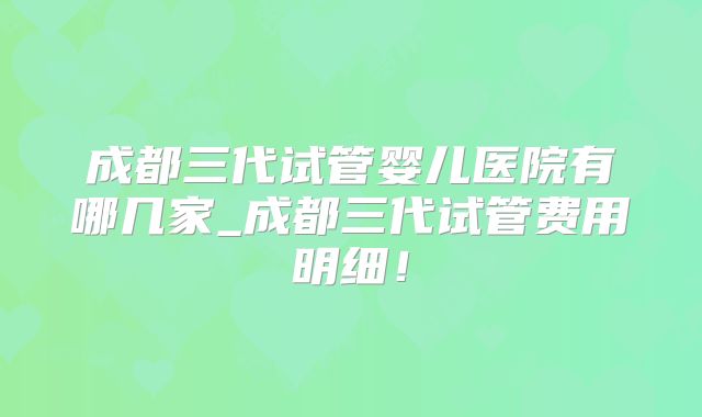 成都三代试管婴儿医院有哪几家_成都三代试管费用明细！