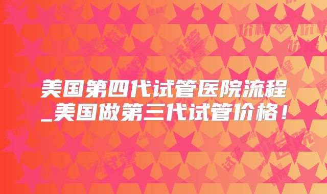 美国第四代试管医院流程_美国做第三代试管价格！