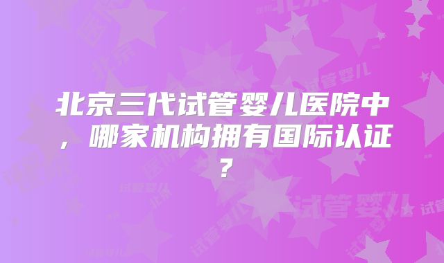 北京三代试管婴儿医院中，哪家机构拥有国际认证？