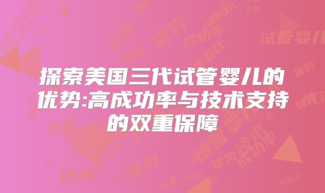 探索美国三代试管婴儿的优势:高成功率与技术支持的双重保障
