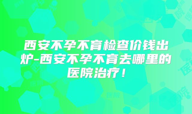 西安不孕不育检查价钱出炉-西安不孕不育去哪里的医院治疗！