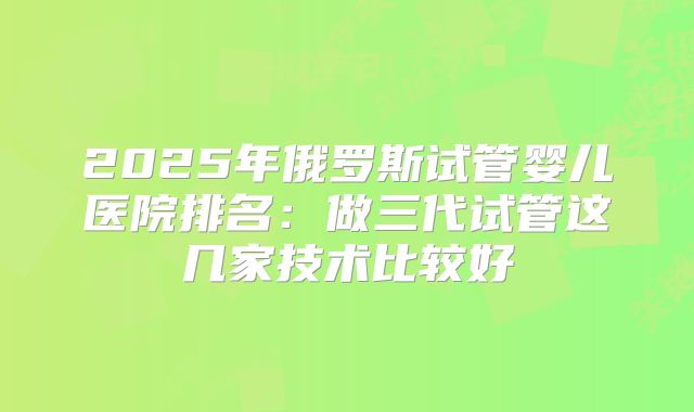 2025年俄罗斯试管婴儿医院排名：做三代试管这几家技术比较好