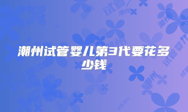 潮州试管婴儿第3代要花多少钱