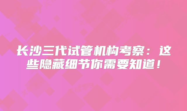 长沙三代试管机构考察:这些隐藏细节你需要知道!