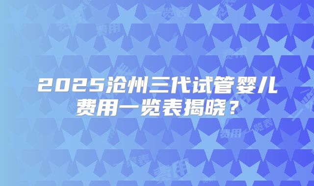 2025沧州三代试管婴儿费用一览表揭晓？