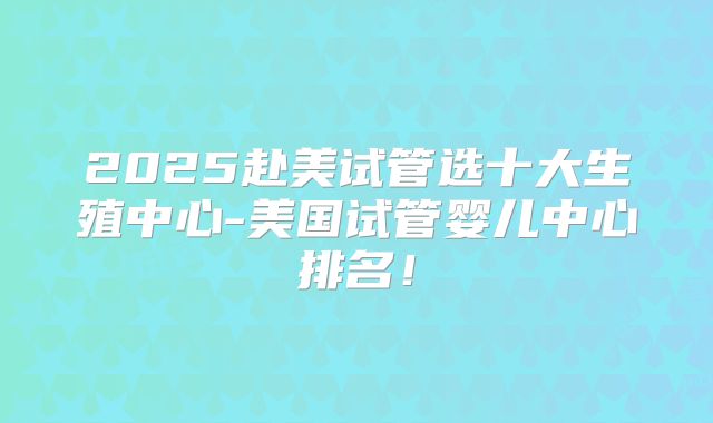 2025赴美试管选十大生殖中心-美国试管婴儿中心排名！