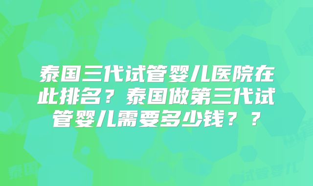 泰国三代试管婴儿医院在此排名？泰国做第三代试管婴儿需要多少钱？？