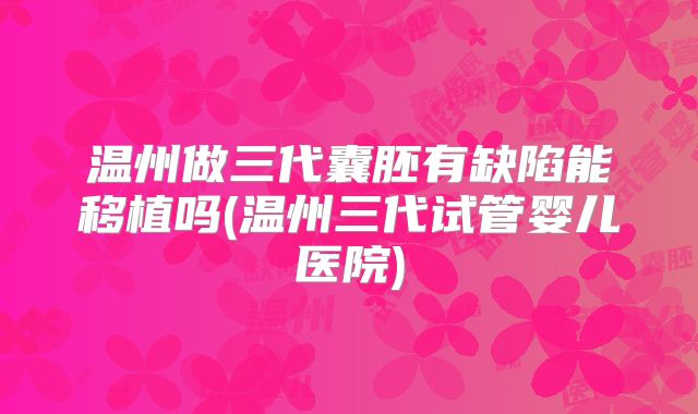 温州做三代囊胚有缺陷能移植吗(温州三代试管婴儿医院)