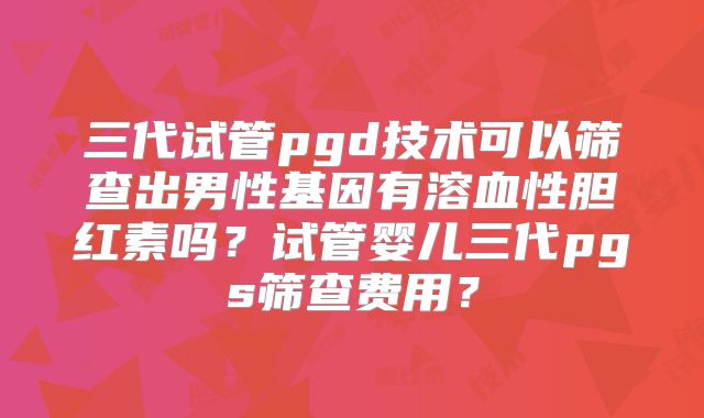 三代试管pgd技术可以筛查出男性基因有溶血性胆红素吗？试管婴儿三代pgs筛查费用？