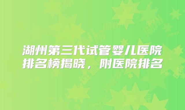湖州第三代试管婴儿医院排名榜揭晓，附医院排名