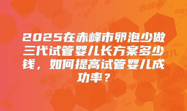2025在赤峰市卵泡少做三代试管婴儿长方案多少钱，如何提高试管婴儿成功率？