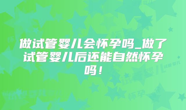做试管婴儿会怀孕吗_做了试管婴儿后还能自然怀孕吗!