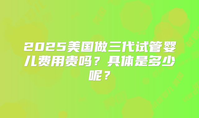 2025美国做三代试管婴儿费用贵吗?具体是多少呢?