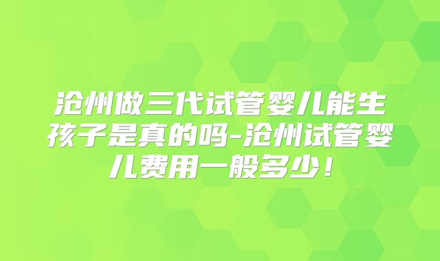 沧州做三代试管婴儿能生孩子是真的吗-沧州试管婴儿费用一般多少!