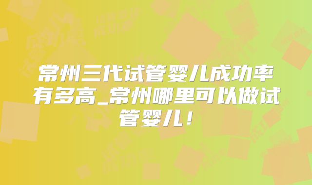 常州三代试管婴儿成功率有多高_常州哪里可以做试管婴儿！