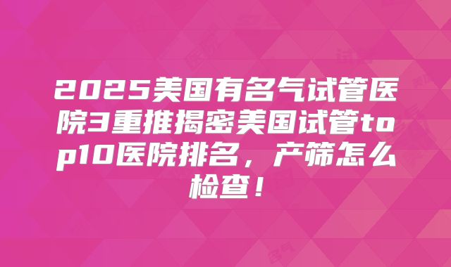 2025美国有名气试管医院3重推揭密美国试管top10医院排名，产筛怎么检查！