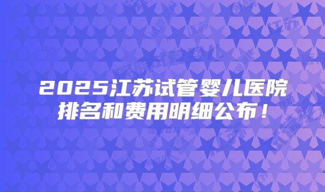 2025江苏试管婴儿医院排名和费用明细公布！