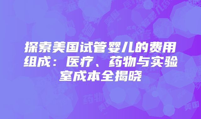 探索美国试管婴儿的费用组成:医疗、药物与实验室成本全揭晓