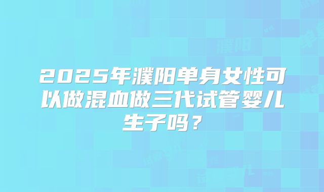 2025年濮阳单身女性可以做混血做三代试管婴儿生子吗?