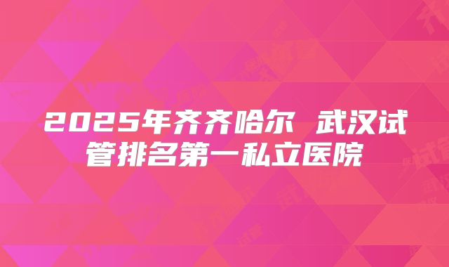 2025年齐齐哈尔 武汉试管排名第一私立医院