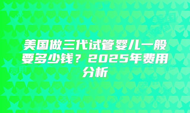 美国做三代试管婴儿一般要多少钱?2025年费用分析