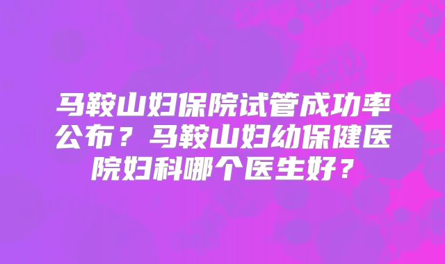 马鞍山妇保院试管成功率公布？马鞍山妇幼保健医院妇科哪个医生好？