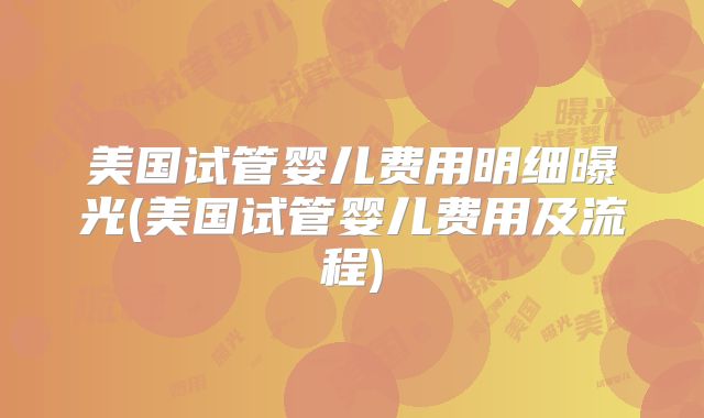 美国试管婴儿费用明细曝光(美国试管婴儿费用及流程)