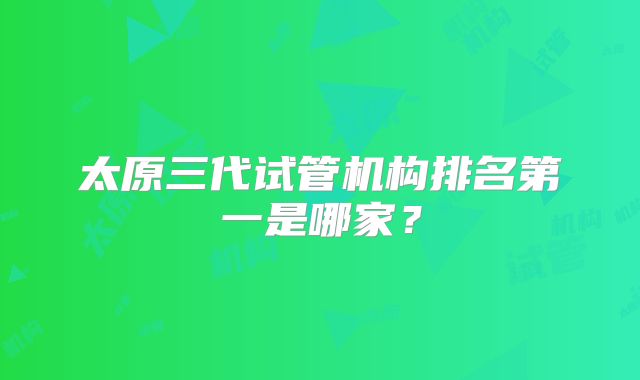 太原三代试管机构排名第一是哪家？
