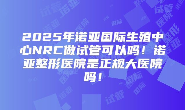 2025年诺亚国际生殖中心NRC做试管可以吗！诺亚整形医院是正规大医院吗！
